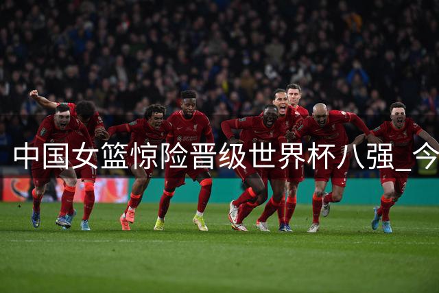 中国女篮惊险晋级世界杯八强 今晚将战法国队争夺四强席位