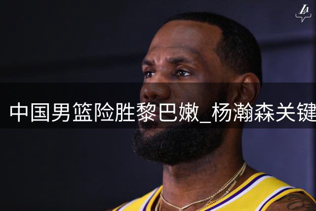 中国男篮险胜黎巴嫩 杨瀚森关键绝杀立功